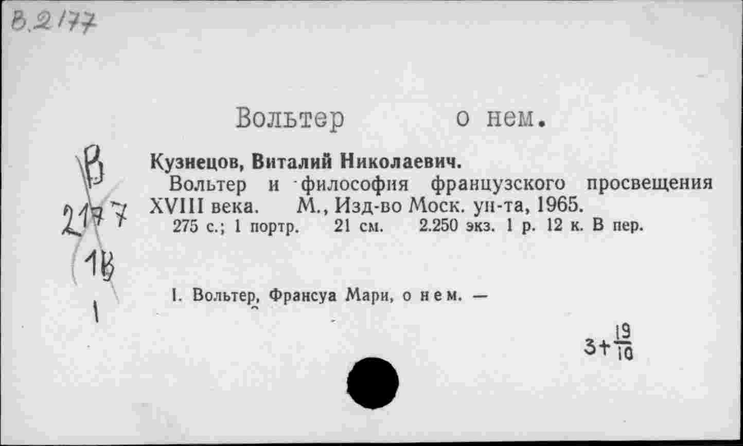 ﻿
Вольтер
о нем.
I
7
Кузнецов, Виталий Николаевич.
Вольтер и философия французского просвещения XVIII века. М., Изд-во Моск, ун-та, 1965.
275 с.; 1 портр. 21 см. 2.250 экз. 1р. 12 к. В пер.
I. Вольтер, Франсуа Мари, о н е м. —
